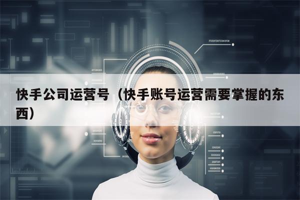 快手公司运营号（快手账号运营需要掌握的东西）
