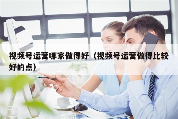 视频号运营哪家做得好（视频号运营做得比较好的点）