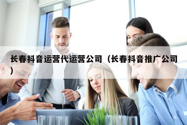 长春抖音运营代运营公司（长春抖音推广公司）