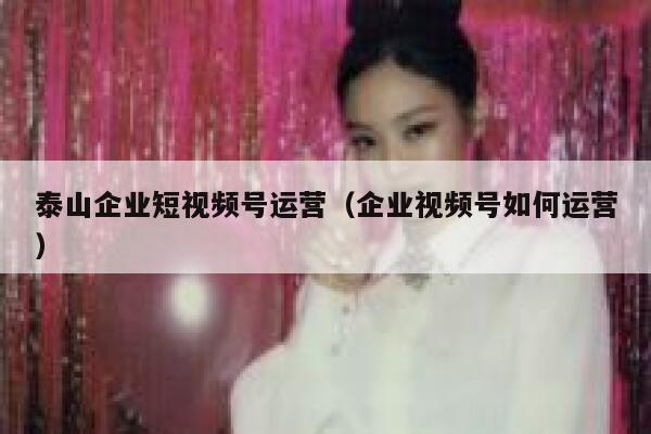 泰山企业短视频号运营（企业视频号如何运营）