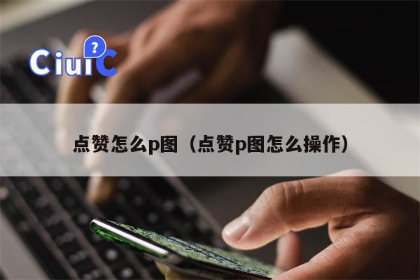 点赞怎么p图（点赞p图怎么操作）