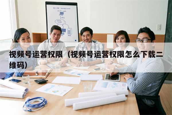视频号运营权限（视频号运营权限怎么下载二维码）