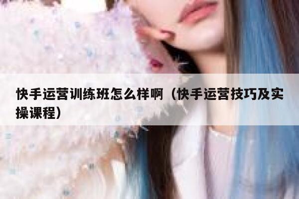 快手运营训练班怎么样啊（快手运营技巧及实操课程）