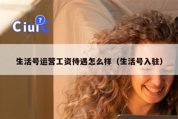 生活号运营工资待遇怎么样（生活号入驻）