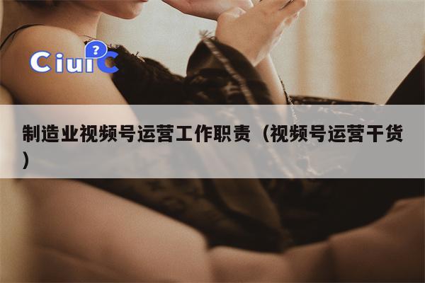 制造业视频号运营工作职责（视频号运营干货）