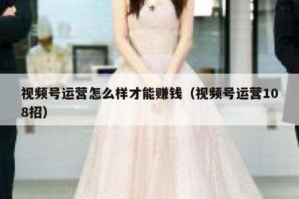 视频号运营怎么样才能赚钱（视频号运营108招）