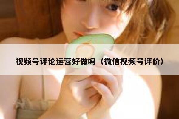 视频号评论运营好做吗（微信视频号评价）