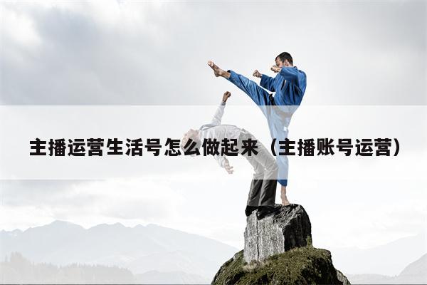 主播运营生活号怎么做起来（主播账号运营）