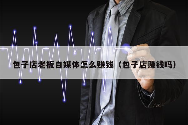 包子店老板自媒体怎么赚钱（包子店赚钱吗）