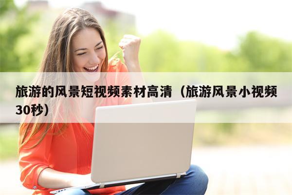 旅游的风景短视频素材高清（旅游风景小视频30秒）