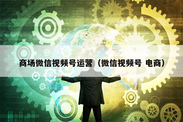 商场微信视频号运营（微信视频号 电商）
