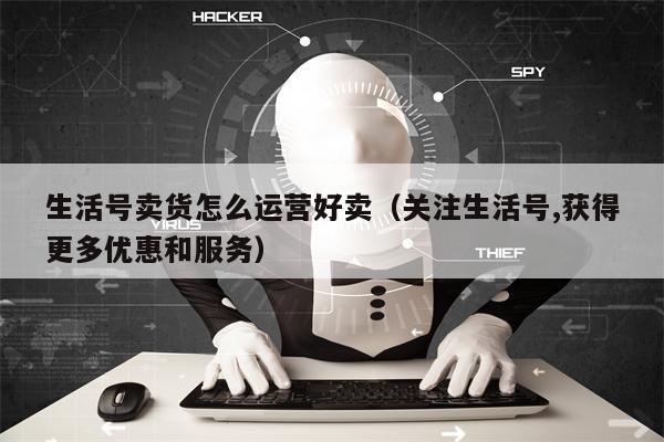 生活号卖货怎么运营好卖（关注生活号,获得更多优惠和服务）