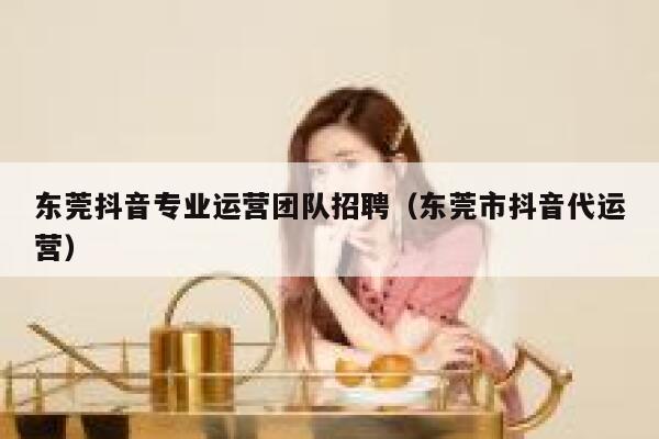 东莞抖音专业运营团队招聘（东莞市抖音代运营）