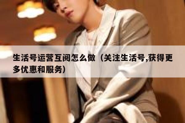 生活号运营互阅怎么做（关注生活号,获得更多优惠和服务）
