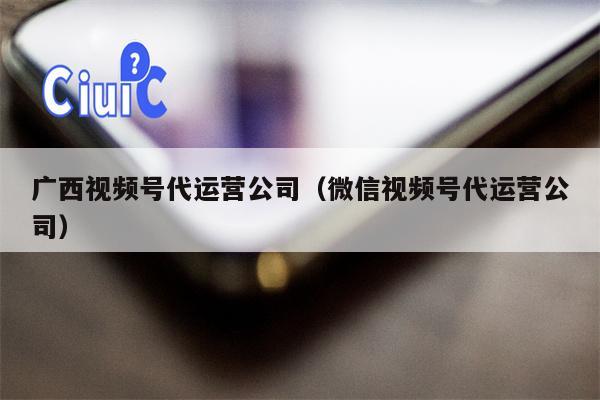 广西视频号代运营公司（微信视频号代运营公司）