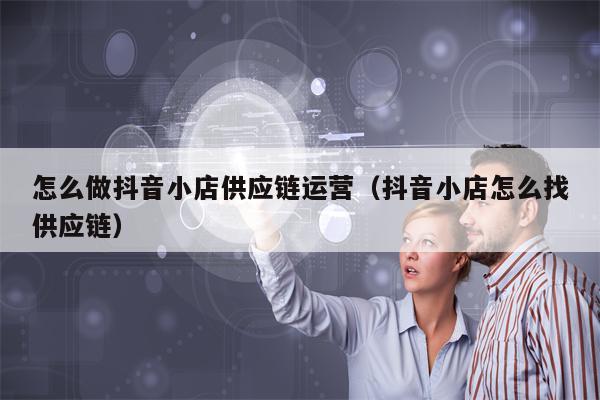 怎么做抖音小店供应链运营（抖音小店怎么找供应链）