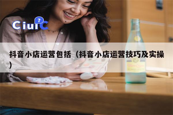 抖音小店运营包括（抖音小店运营技巧及实操）