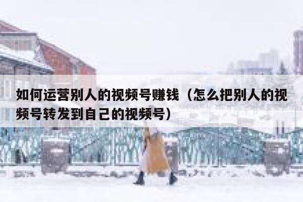 如何运营别人的视频号赚钱（怎么把别人的视频号转发到自己的视频号）
