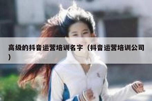高级的抖音运营培训名字（抖音运营培训公司）