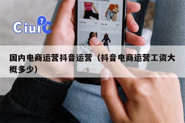 国内电商运营抖音运营（抖音电商运营工资大概多少）