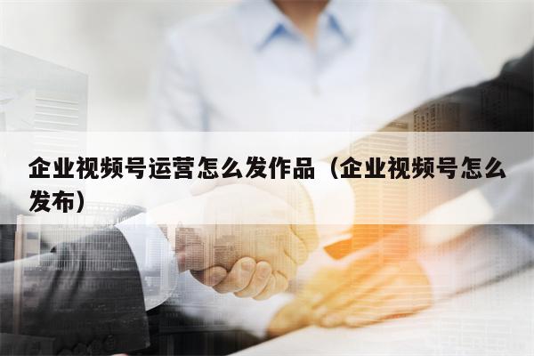 企业视频号运营怎么发作品（企业视频号怎么发布）