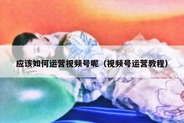 应该如何运营视频号呢（视频号运营教程）