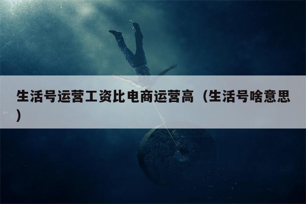 生活号运营工资比电商运营高（生活号啥意思）