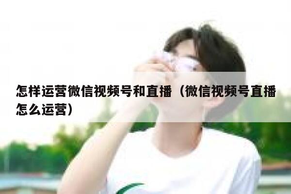 怎样运营微信视频号和直播（微信视频号直播怎么运营）