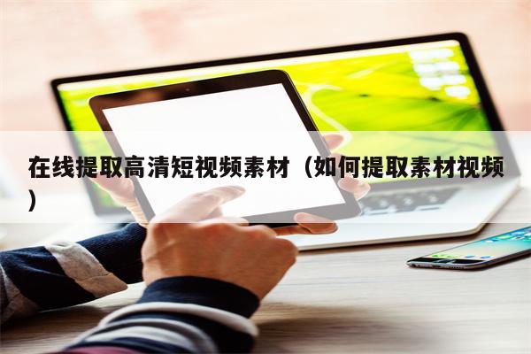 在线提取高清短视频素材（如何提取素材视频）