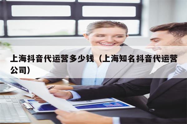 上海抖音代运营多少钱（上海知名抖音代运营公司）