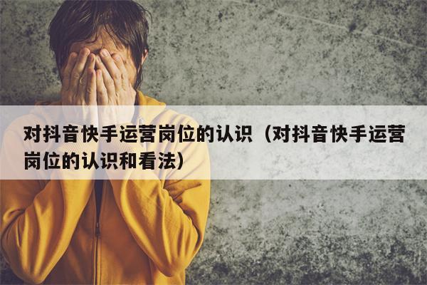对抖音快手运营岗位的认识（对抖音快手运营岗位的认识和看法）