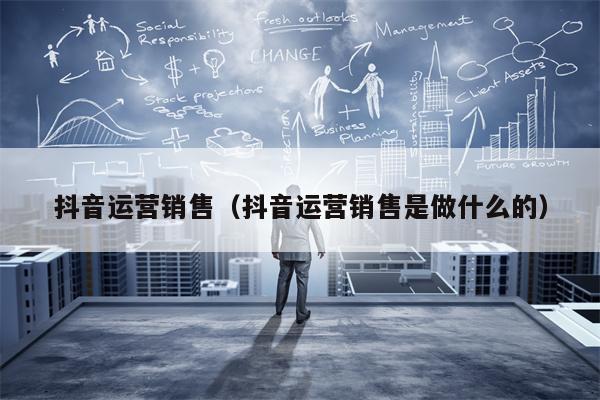 抖音运营销售（抖音运营销售是做什么的）