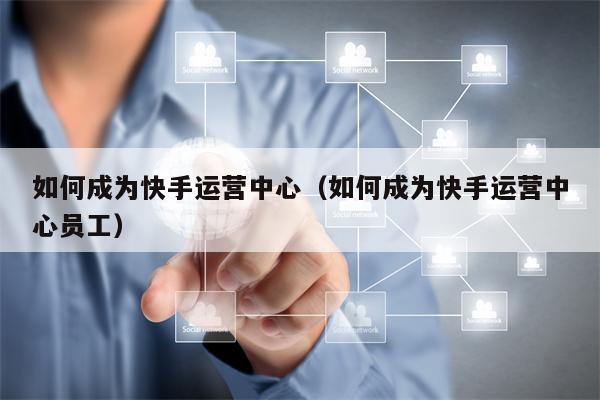 如何成为快手运营中心（如何成为快手运营中心员工）