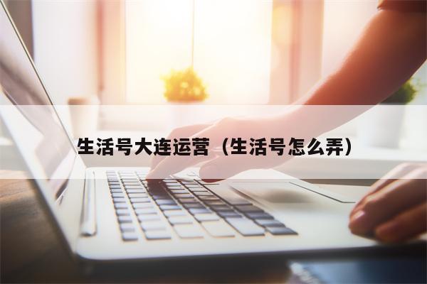 生活号大连运营（生活号怎么弄）