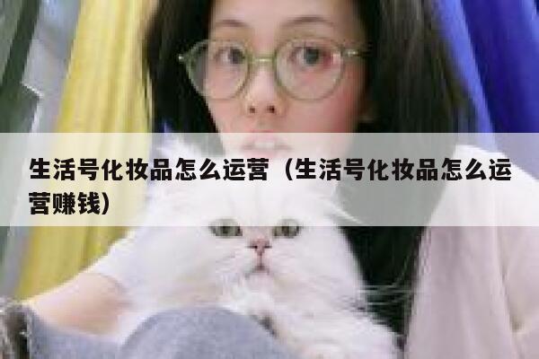生活号化妆品怎么运营（生活号化妆品怎么运营赚钱）
