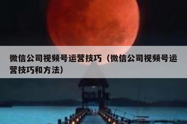 微信公司视频号运营技巧（微信公司视频号运营技巧和方法）