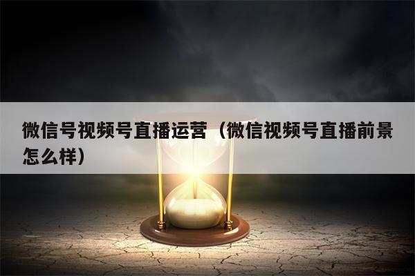 微信号视频号直播运营（微信视频号直播前景怎么样）