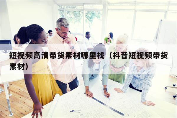 短视频高清带货素材哪里找（抖音短视频带货素材）