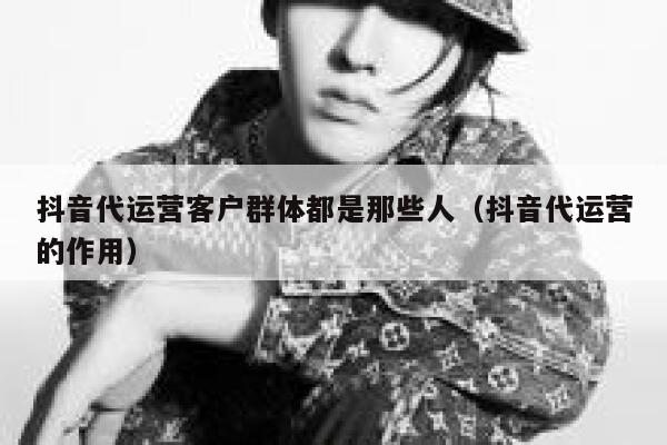 抖音代运营客户群体都是那些人（抖音代运营的作用）