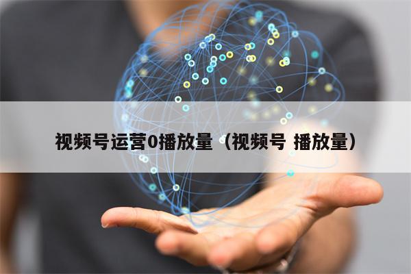 视频号运营0播放量（视频号 播放量）