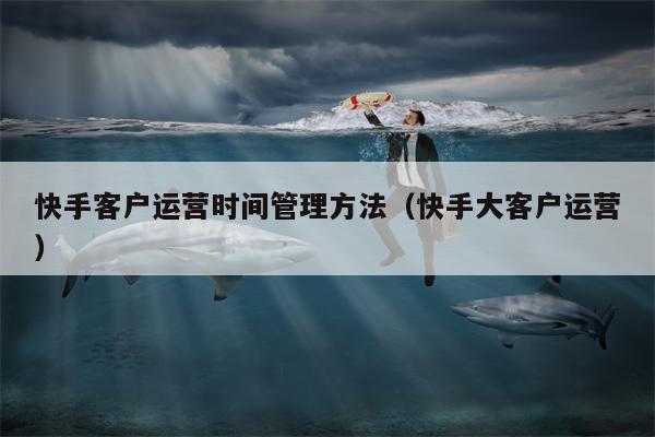 快手客户运营时间管理方法（快手大客户运营）