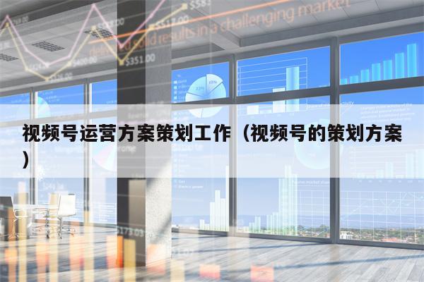 视频号运营方案策划工作（视频号的策划方案）