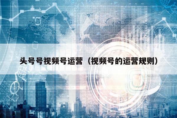 头号号视频号运营（视频号的运营规则）
