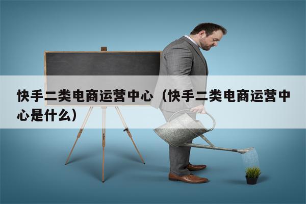 快手二类电商运营中心（快手二类电商运营中心是什么）