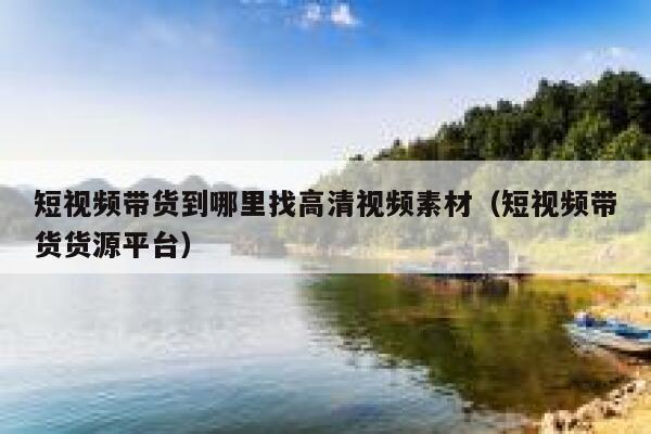 短视频带货到哪里找高清视频素材（短视频带货货源平台）