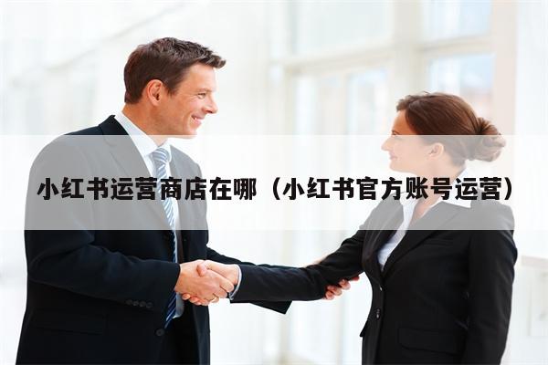 小红书运营商店在哪（小红书官方账号运营）