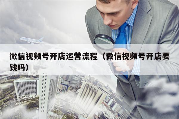 微信视频号开店运营流程（微信视频号开店要钱吗）