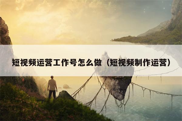 短视频运营工作号怎么做（短视频制作运营）