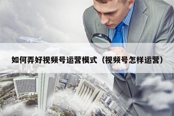 如何弄好视频号运营模式（视频号怎样运营）