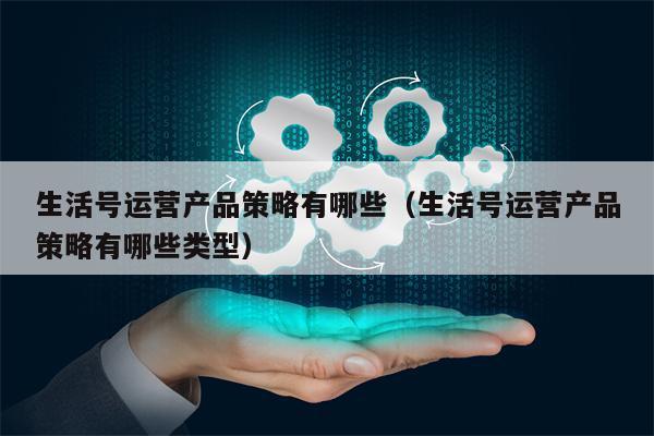 生活号运营产品策略有哪些（生活号运营产品策略有哪些类型）